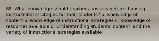 88. What knowledge should teachers possess before choosing instructional strategies for their students? a. Knowledge of content b. Knowledge of instructional strategies c. Knowledge of resources available d. Understanding students, content, and the variety of instructional strategies available