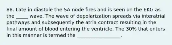 88. Late in diastole the SA node fires and is seen on the EKG as the _____ wave. The wave of depolarization spreads via interatrial pathways and subsequently the atria contract resulting in the final amount of blood entering the ventricle. The 30% that enters in this manner is termed the __________________.