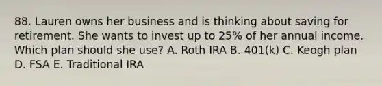 88. Lauren owns her business and is thinking about saving for retirement. She wants to invest up to 25% of her annual income. Which plan should she use? A. Roth IRA B. 401(k) C. Keogh plan D. FSA E. Traditional IRA