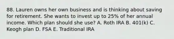 88. Lauren owns her own business and is thinking about saving for retirement. She wants to invest up to 25% of her annual income. Which plan should she use? A. Roth IRA B. 401(k) C. Keogh plan D. FSA E. Traditional IRA