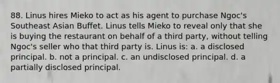 88. Linus hires Mieko to act as his agent to purchase Ngoc's Southeast Asian Buffet. Linus tells Mieko to reveal only that she is buying the restaurant on behalf of a third party, without telling Ngoc's seller who that third party is. Linus is: a. a disclosed principal. b. not a principal. c. an undisclosed principal. d. a partially disclosed principal.