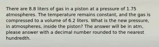 There are 8.8 liters of gas in a piston at a pressure of 1.75 atmospheres. The temperature remains constant, and the gas is compressed to a volume of 6.2 liters. What is the new pressure, in atmospheres, inside the piston? The answer will be in atm, please answer with a decimal number rounded to the nearest hundredth.