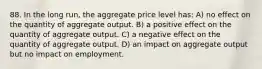 88. In the long run, the aggregate price level has: A) no effect on the quantity of aggregate output. B) a positive effect on the quantity of aggregate output. C) a negative effect on the quantity of aggregate output. D) an impact on aggregate output but no impact on employment.