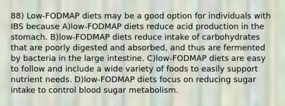 88) Low-FODMAP diets may be a good option for individuals with IBS because A)low-FODMAP diets reduce acid production in the stomach. B)low-FODMAP diets reduce intake of carbohydrates that are poorly digested and absorbed, and thus are fermented by bacteria in the large intestine. C)low-FODMAP diets are easy to follow and include a wide variety of foods to easily support nutrient needs. D)low-FODMAP diets focus on reducing sugar intake to control blood sugar metabolism.