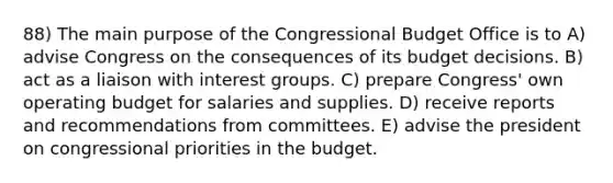 88) The main purpose of the Congressional Budget Office is to A) advise Congress on the consequences of its budget decisions. B) act as a liaison with interest groups. C) prepare Congress' own operating budget for salaries and supplies. D) receive reports and recommendations from committees. E) advise the president on congressional priorities in the budget.