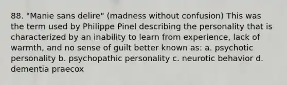 88. "Manie sans delire" (madness without confusion) This was the term used by Philippe Pinel describing the personality that is characterized by an inability to learn from experience, lack of warmth, and no sense of guilt better known as: a. psychotic personality b. psychopathic personality c. neurotic behavior d. dementia praecox