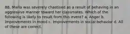 88. Marla was severely chastised as a result of behaving in an aggressive manner toward her classmates. Which of the following is likely to result from this event? a. Anger b. Improvements in mood c. Improvements in social behavior d. All of these are correct.