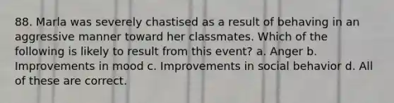 88. Marla was severely chastised as a result of behaving in an aggressive manner toward her classmates. Which of the following is likely to result from this event? a. Anger b. Improvements in mood c. Improvements in social behavior d. All of these are correct.