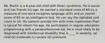 88. Martin is a 6-year-old child with Down syndrome. He is social and has friends his age. He earned a standard score of 68 on a measure of one word receptive language skills and an overall score of 65 on an intelligence test. He can say the alphabet and count to 10. His parents provide him with more supervision than is typical for others his age. He participates in regular education programming with a paraprofessional aid. He is most likely to be diagnosed with intellectual disability that is ____ in severity. (a) mild (b) moderate (c) severe (d) profound