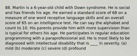 88. Martin is a 6-year-old child with Down syndrome. He is social and has friends his age. He earned a standard score of 68 on a measure of one word receptive language skills and an overall score of 65 on an intelligence test. He can say the alphabet and count to 10. His parents provide him with more supervision than is typical for others his age. He participates in regular education programming with a paraprofessional aid. He is most likely to be diagnosed with intellectual disability that is ____ in severity. (a) mild (b) moderate (c) severe (d) profound