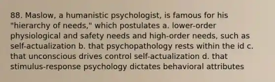 88. Maslow, a humanistic psychologist, is famous for his "hierarchy of needs," which postulates a. lower-order physiological and safety needs and high-order needs, such as self-actualization b. that psychopathology rests within the id c. that unconscious drives control self-actualization d. that stimulus-response psychology dictates behavioral attributes