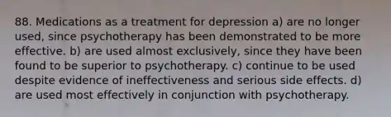 88. Medications as a treatment for depression a) are no longer used, since psychotherapy has been demonstrated to be more effective. b) are used almost exclusively, since they have been found to be superior to psychotherapy. c) continue to be used despite evidence of ineffectiveness and serious side effects. d) are used most effectively in conjunction with psychotherapy.