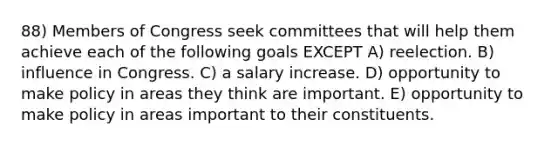 88) Members of Congress seek committees that will help them achieve each of the following goals EXCEPT A) reelection. B) influence in Congress. C) a salary increase. D) opportunity to make policy in areas they think are important. E) opportunity to make policy in areas important to their constituents.