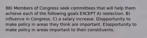 88) Members of Congress seek committees that will help them achieve each of the following goals EXCEPT A) reelection. B) influence in Congress. C) a salary increase. D)opportunity to make policy in areas they think are important. E)opportunity to make policy in areas important to their constituents.