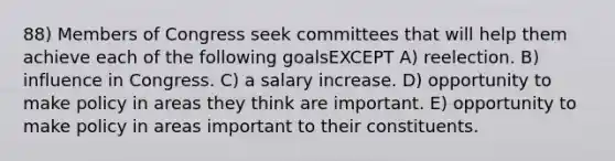 88) Members of Congress seek committees that will help them achieve each of the following goalsEXCEPT A) reelection. B) influence in Congress. C) a salary increase. D) opportunity to make policy in areas they think are important. E) opportunity to make policy in areas important to their constituents.