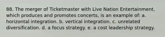 88. The merger of Ticketmaster with Live Nation Entertainment, which produces and promotes concerts, is an example of: a. horizontal integration. b. vertical integration. c. unrelated diversification. d. a focus strategy. e. a cost leadership strategy.