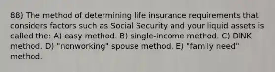 88) The method of determining life insurance requirements that considers factors such as Social Security and your liquid assets is called the: A) easy method. B) single-income method. C) DINK method. D) "nonworking" spouse method. E) "family need" method.