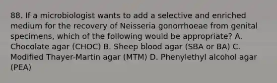 88. If a microbiologist wants to add a selective and enriched medium for the recovery of Neisseria gonorrhoeae from genital specimens, which of the following would be appropriate? A. Chocolate agar (CHOC) B. Sheep blood agar (SBA or BA) C. Modified Thayer-Martin agar (MTM) D. Phenylethyl alcohol agar (PEA)