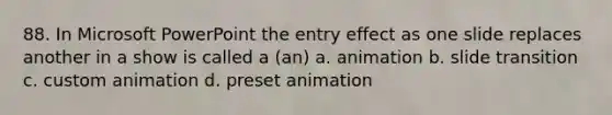 88. In Microsoft PowerPoint the entry effect as one slide replaces another in a show is called a (an) a. animation b. slide transition c. custom animation d. preset animation