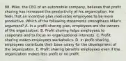 88. Mike, the CEO of an automobile company, believes that profit sharing has increased the productivity of his organization. He feels that an incentive plan motivates employees to be more productive. Which of the following statements strengthens Mike's argument? A. In a profit-sharing plan, employees are the owners of the organization. B. Profit sharing helps employees to cooperate and to focus on organizational interests. C. Profit sharing makes employees workaholics. D. In profit sharing, employees contribute their base salary for the development of the organization. E. Profit sharing benefits employees even if the organization makes less profit or no profit.