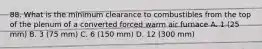 88. What is the minimum clearance to combustibles from the top of the plenum of a converted forced warm air furnace A. 1 (25 mm) B. 3 (75 mm) C. 6 (150 mm) D. 12 (300 mm)