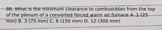 88. What is the minimum clearance to combustibles from the top of the plenum of a converted forced warm air furnace A. 1 (25 mm) B. 3 (75 mm) C. 6 (150 mm) D. 12 (300 mm)