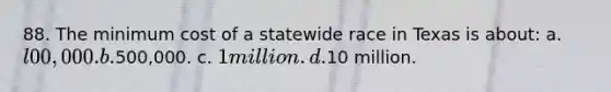 88. The minimum cost of a statewide race in Texas is about: a. l00,000. b.500,000. c. 1 million. d.10 million.