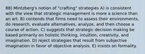 88) Mintzberg's notion of "crafting" strategies A) is consistent with the view that strategic management is more a science than an art. B) contends that firms need to assess their environments, do research, evaluate alternatives, analyze, and then choose a course of action. C) suggests that strategic decision making be based primarily on holistic thinking, intuition, creativity, and imagination. D) reject strategies that result from subjective imagination in favor of objective analysis. E) insists on formality.