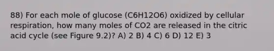 88) For each mole of glucose (C6H12O6) oxidized by cellular respiration, how many moles of CO2 are released in the citric acid cycle (see Figure 9.2)? A) 2 B) 4 C) 6 D) 12 E) 3