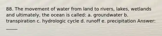 88. The movement of water from land to rivers, lakes, wetlands and ultimately, the ocean is called: a. groundwater b. transpiration c. hydrologic cycle d. runoff e. precipitation Answer: _____