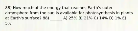 88) How much of the energy that reaches Earth's outer atmosphere from the sun is available for photosynthesis in plants at Earth's surface? 88) ______ A) 25% B) 21% C) 14% D) 1% E) 5%