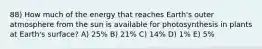 88) How much of the energy that reaches Earth's outer atmosphere from the sun is available for photosynthesis in plants at Earth's surface? A) 25% B) 21% C) 14% D) 1% E) 5%