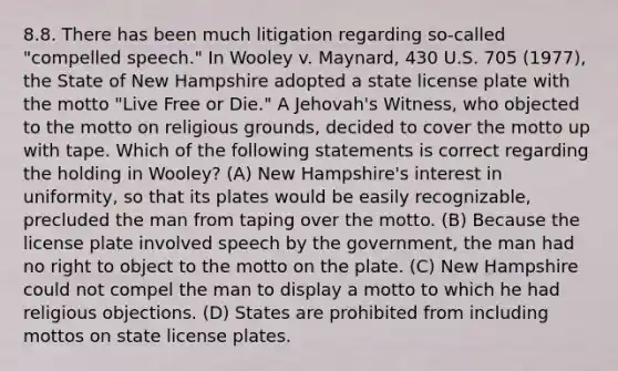 8.8. There has been much litigation regarding so-called "compelled speech." In Wooley v. Maynard, 430 U.S. 705 (1977), the State of New Hampshire adopted a state license plate with the motto "Live Free or Die." A Jehovah's Witness, who objected to the motto on religious grounds, decided to cover the motto up with tape. Which of the following statements is correct regarding the holding in Wooley? (A) New Hampshire's interest in uniformity, so that its plates would be easily recognizable, precluded the man from taping over the motto. (B) Because the license plate involved speech by the government, the man had no right to object to the motto on the plate. (C) New Hampshire could not compel the man to display a motto to which he had religious objections. (D) States are prohibited from including mottos on state license plates.