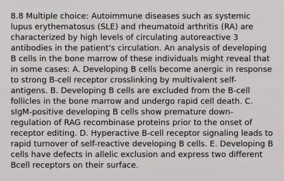 8.8 Multiple choice: Autoimmune diseases such as systemic lupus erythematosus (SLE) and rheumatoid arthritis (RA) are characterized by high levels of circulating autoreactive 3 antibodies in the patient's circulation. An analysis of developing B cells in the bone marrow of these individuals might reveal that in some cases: A. Developing B cells become anergic in response to strong B-cell receptor crosslinking by multivalent self-antigens. B. Developing B cells are excluded from the B-cell follicles in the bone marrow and undergo rapid cell death. C. sIgM-positive developing B cells show premature down-regulation of RAG recombinase proteins prior to the onset of receptor editing. D. Hyperactive B-cell receptor signaling leads to rapid turnover of self-reactive developing B cells. E. Developing B cells have defects in allelic exclusion and express two different Bcell receptors on their surface.