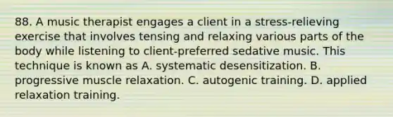 88. A music therapist engages a client in a stress-relieving exercise that involves tensing and relaxing various parts of the body while listening to client-preferred sedative music. This technique is known as A. systematic desensitization. B. progressive muscle relaxation. C. autogenic training. D. applied relaxation training.