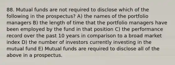 88. Mutual funds are not required to disclose which of the following in the prospectus? A) the names of the portfolio managers B) the length of time that the portfolio managers have been employed by the fund in that position C) the performance record over the past 10 years in comparison to a broad market index D) the number of investors currently investing in the mutual fund E) Mutual funds are required to disclose all of the above in a prospectus.