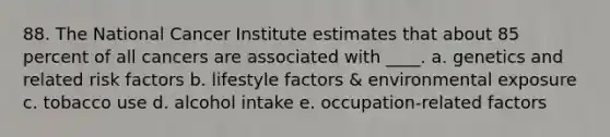 88. The National Cancer Institute estimates that about 85 percent of all cancers are associated with ____. a. genetics and related risk factors b. lifestyle factors & environmental exposure c. tobacco use d. alcohol intake e. occupation-related factors