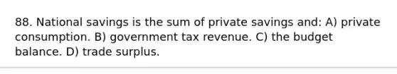 88. National savings is the sum of private savings and: A) private consumption. B) government tax revenue. C) the budget balance. D) trade surplus.