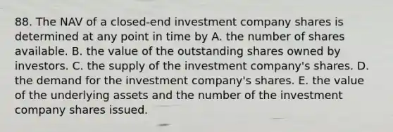 88. The NAV of a closed-end investment company shares is determined at any point in time by A. the number of shares available. B. the value of the outstanding shares owned by investors. C. the supply of the investment company's shares. D. the demand for the investment company's shares. E. the value of the underlying assets and the number of the investment company shares issued.