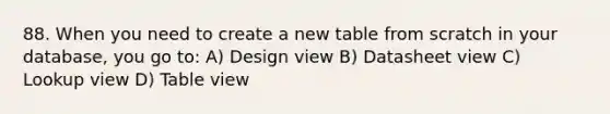 88. When you need to create a new table from scratch in your database, you go to: A) Design view B) Datasheet view C) Lookup view D) Table view