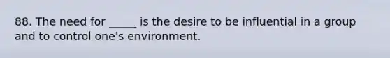 88. The need for _____ is the desire to be influential in a group and to control one's environment.