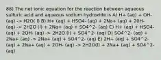 88) The net ionic equation for the reaction between aqueous sulfuric acid and aqueous sodium hydroxide is A) H+ (aq) + OH- (aq) -> H2O( l) B) H+ (aq) + HSO4- (aq) + 2Na+ (aq) + 20H- (aq) -> 2H2O (l) + 2Na+ (aq) + SO4^2- (aq) C) H+ (aq) + HSO4- (aq) + 2OH- (aq) -> 2H2O (l) + SO4^2- (aq) D) SO4^2- (aq) + 2Na+ (aq) -> 2Na+ (aq) + SO4^2- (aq) E) 2H+ (aq) + SO4^2- (aq) + 2Na+ (aq) + 2OH- (aq) -> 2H2O(l) + 2Na+ (aq) + SO4^2- (aq)