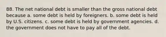 88. The net national debt is smaller than the gross national debt because a. some debt is held by foreigners. b. some debt is held by U.S. citizens. c. some debt is held by government agencies. d. the government does not have to pay all of the debt.