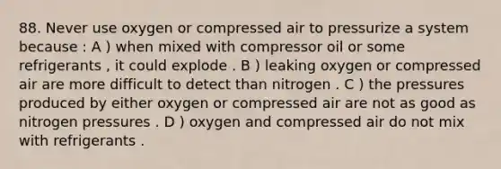 88. Never use oxygen or compressed air to pressurize a system because : A ) when mixed with compressor oil or some refrigerants , it could explode . B ) leaking oxygen or compressed air are more difficult to detect than nitrogen . C ) the pressures produced by either oxygen or compressed air are not as good as nitrogen pressures . D ) oxygen and compressed air do not mix with refrigerants .