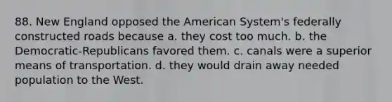 88. New England opposed the American System's federally constructed roads because a. they cost too much. b. the Democratic-Republicans favored them. c. canals were a superior means of transportation. d. they would drain away needed population to the West.