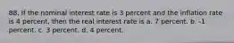 88. If the nominal interest rate is 3 percent and the inflation rate is 4 percent, then the real interest rate is a. 7 percent. b. -1 percent. c. 3 percent. d. 4 percent.