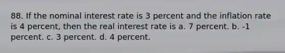 88. If the nominal interest rate is 3 percent and the inflation rate is 4 percent, then the real interest rate is a. 7 percent. b. -1 percent. c. 3 percent. d. 4 percent.