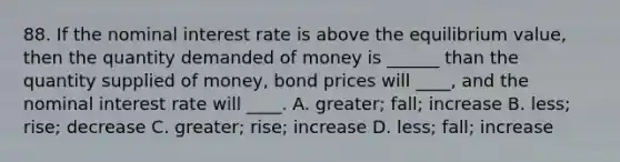 88. If the nominal interest rate is above the equilibrium value, then the quantity demanded of money is ______ than the quantity supplied of money, bond prices will ____, and the nominal interest rate will ____. A. greater; fall; increase B. less; rise; decrease C. greater; rise; increase D. less; fall; increase