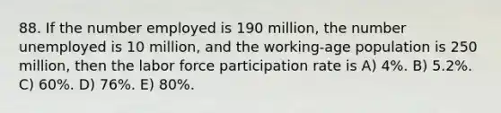 88. If the number employed is 190 million, the number unemployed is 10 million, and the working-age population is 250 million, then the labor force participation rate is A) 4%. B) 5.2%. C) 60%. D) 76%. E) 80%.