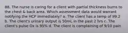 88. The nurse is caring for a client with partial thickness burns to the chest & back area. Which assessment data would warrant notifying the HCP immediately? a. The client has a temp of 99.2 b. The client's urinary output is 50mL in the past 2 hrs c. The client's pulse Ox is 95% d. The client is complaining of 9/10 pain